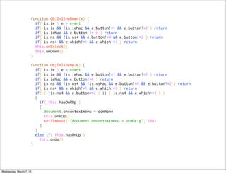 function ObjInlineDown(e) {
                       if( is.ie ) e = event
                       if( is.ie && !is.ieMac && e.button!=1 && e.button!=2 ) return
                       if( is.ieMac && e.button != 0 ) return
                       if( is.ns && !is.ns4 && e.button!=0 && e.button!=2 ) return
                       if( is.ns4 && e.which!=1 && e.which!=3 ) return
                       this.onSelect()
                       this.onDown()
                     }

                     function ObjInlineUp(e) {
                       if( is.ie ) e = event
                       if( is.ie && !is.ieMac && e.button!=1 && e.button!=2 ) return
                       if( is.ieMac && e.button!=0 ) return
                       if( is.ns && !is.ns4 && !is.nsMac && e.button!=0 && e.button!=2 ) return
                       if( is.ns4 && e.which!=1 && e.which!=3 ) return
                       if( ( !is.ns4 && e.button==2 ) || ( is.ns4 && e.which==3 ) )
                       {
                         if( this.hasOnRUp )
                         {
                           document.oncontextmenu = ocmNone
                           this.onRUp()
                           setTimeout( "document.oncontextmenu = ocmOrig", 100)
                         }
                       }
                       else if( this.hasOnUp )
                         this.onUp()
                     }




Wednesday, March 7, 12
 
