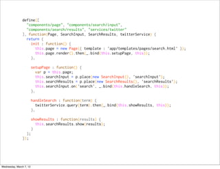 define([
                 "components/page", "components/search/input",
                 "components/search/results", "services/twitter"
               ], function(Page, SearchInput, SearchResults, twitterService) {
                 return {
                   init : function() {
                     this.page = new Page({ template : 'app/templates/pages/search.html' });
                     this.page.render().then(_.bind(this.setupPage, this));
                   },

                         setupPage : function() {
                           var p = this.page;
                           this.searchInput = p.place(new SearchInput(), 'searchInput');
                           this.searchResults = p.place(new SearchResults(), 'searchResults');
                           this.searchInput.on('search', _.bind(this.handleSearch, this));
                         },

                         handleSearch : function(term) {
                            twitterService.query(term).then(_.bind(this.showResults, this));
                         },

                         showResults : function(results) {
                           this.searchResults.show(results);
                         }
                 };
               });




Wednesday, March 7, 12
 