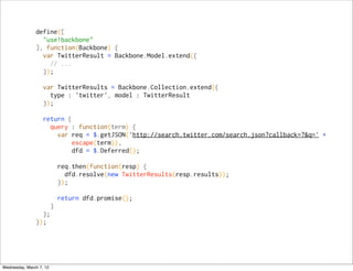 define([
                 "use!backbone"
               ], function(Backbone) {
                 var TwitterResult = Backbone.Model.extend({
                   // ...
                 });

                   var TwitterResults = Backbone.Collection.extend({
                     type : 'twitter', model : TwitterResult
                   });

                   return {
                     query : function(term) {
                       var req = $.getJSON('http://search.twitter.com/search.json?callback=?&q=' +
                            escape(term)),
                            dfd = $.Deferred();

                         req.then(function(resp) {
                           dfd.resolve(new TwitterResults(resp.results));
                         });

                         return dfd.promise();
                   }
                 };
               });




Wednesday, March 7, 12
 