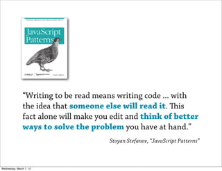 “Writing to be read means writing code ... with
               the idea that someone else will read it. is
               fact alone will make you edit and think of better
               ways to solve the problem you have at hand.”
                                       Stoyan Stefanov, “JavaScript Patterns”



Wednesday, March 7, 12
 