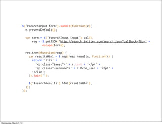 $('#searchInput form').submit(function(e){
                       e.preventDefault();

                         var term = $('#searchInput input').val(),
                             req = $.getJSON('http://search.twitter.com/search.json?callback=?&q=' +
                                   escape(term));

                         req.then(function(resp) {
                           var resultsHtml = $.map(resp.results, function(r) {
                             return '<li>' +
                               '<p class="tweet">' + r.text + '</p>' +
                               '<p class="username">' + r.from_user + '</p>' +
                             '</li>';
                           }).join('');

                         $('#searchResults').html(resultsHtml);
                       });
                     });




Wednesday, March 7, 12
 