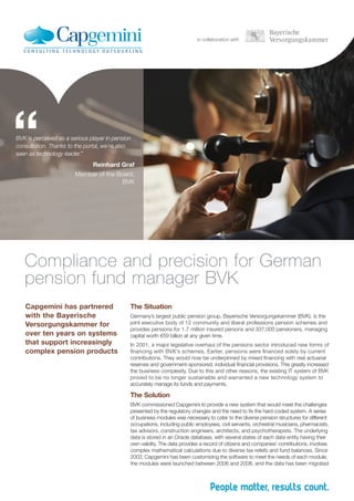 in collaboration with
BVK is perceived as a serious player in pension
consultation. Thanks to the portal, we’re also
seen as technology leader.”
Reinhard Graf
Member of the Board,
BVK
“
Capgemini has partnered
with the Bayerische
Versorgungskammer for
over ten years on systems
that support increasingly
complex pension products
Compliance and precision for German
pension fund manager BVK
The Situation
Germany’s largest public pension group, Bayerische Versorgungskammer (BVK), is the
joint executive body of 12 community and liberal professions pension schemes and
provides pensions for 1.7 million insured persons and 337,000 pensioners, managing
capital worth €59 billion at any given time.
In 2001, a major legislative overhaul of the pensions sector introduced new forms of
financing with BVK’s schemes. Earlier, pensions were financed solely by current
contributions. They would now be underpinned by mixed financing with real actuarial
reserves and government-sponsored, individual financial provisions. This greatly increased
the business complexity. Due to this and other reasons, the existing IT system of BVK
proved to be no longer sustainable and warranted a new technology system to
accurately manage its funds and payments.
The Solution
BVK commissioned Capgemini to provide a new system that would meet the challenges
presented by the regulatory changes and the need to fix the hard-coded system. A series
of business modules was necessary to cater to the diverse pension structures for different
occupations, including public employees, civil servants, orchestral musicians, pharmacists,
tax advisors, construction engineers, architects, and psychotherapists. The underlying
data is stored in an Oracle database, with several states of each data entity having their
own validity. The data provides a record of citizens and companies’ contributions, involves
complex mathematical calculations due to diverse tax reliefs and fund balances. Since
2002, Capgemini has been customizing the software to meet the needs of each module;
the modules were launched between 2006 and 2008, and the data has been migrated
 