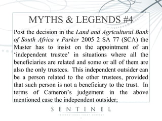 MYTHS & LEGENDS #4 
Post the decision in the Land and Agricultural Bank 
of South Africa v Parker 2005 2 SA 77 (SCA) the 
Master has to insist on the appointment of an 
‘independent trustee’ in situations where all the 
beneficiaries are related and some or all of them are 
also the only trustees. This independent outsider can 
be a person related to the other trustees, provided 
that such person is not a beneficiary to the trust. In 
terms of Cameron’s judgement in the above 
mentioned case the independent outsider; 
 
