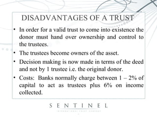 DISADVANTAGES OF A TRUST 
• In order for a valid trust to come into existence the 
donor must hand over ownership and control to 
the trustees. 
• The trustees become owners of the asset. 
• Decision making is now made in terms of the deed 
and not by 1 trustee i.e. the original donor. 
• Costs: Banks normally charge between 1 – 2% of 
capital to act as trustees plus 6% on income 
collected. 
 