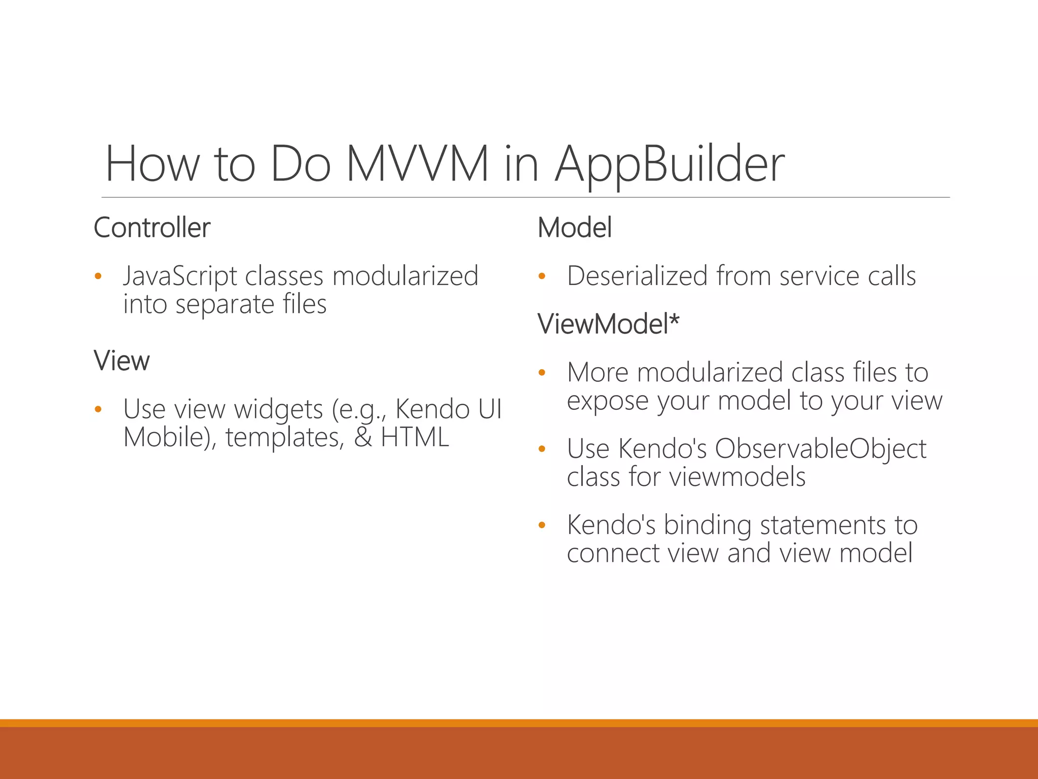 How to Do MVVM in AppBuilder
Controller
• JavaScript classes modularized
into separate files
View
• Use view widgets (e.g., Kendo UI
Mobile), templates, & HTML
Model
• Deserialized from service calls
ViewModel*
• More modularized class files to
expose your model to your view
• Use Kendo's ObservableObject
class for viewmodels
• Kendo's binding statements to
connect view and view model
 