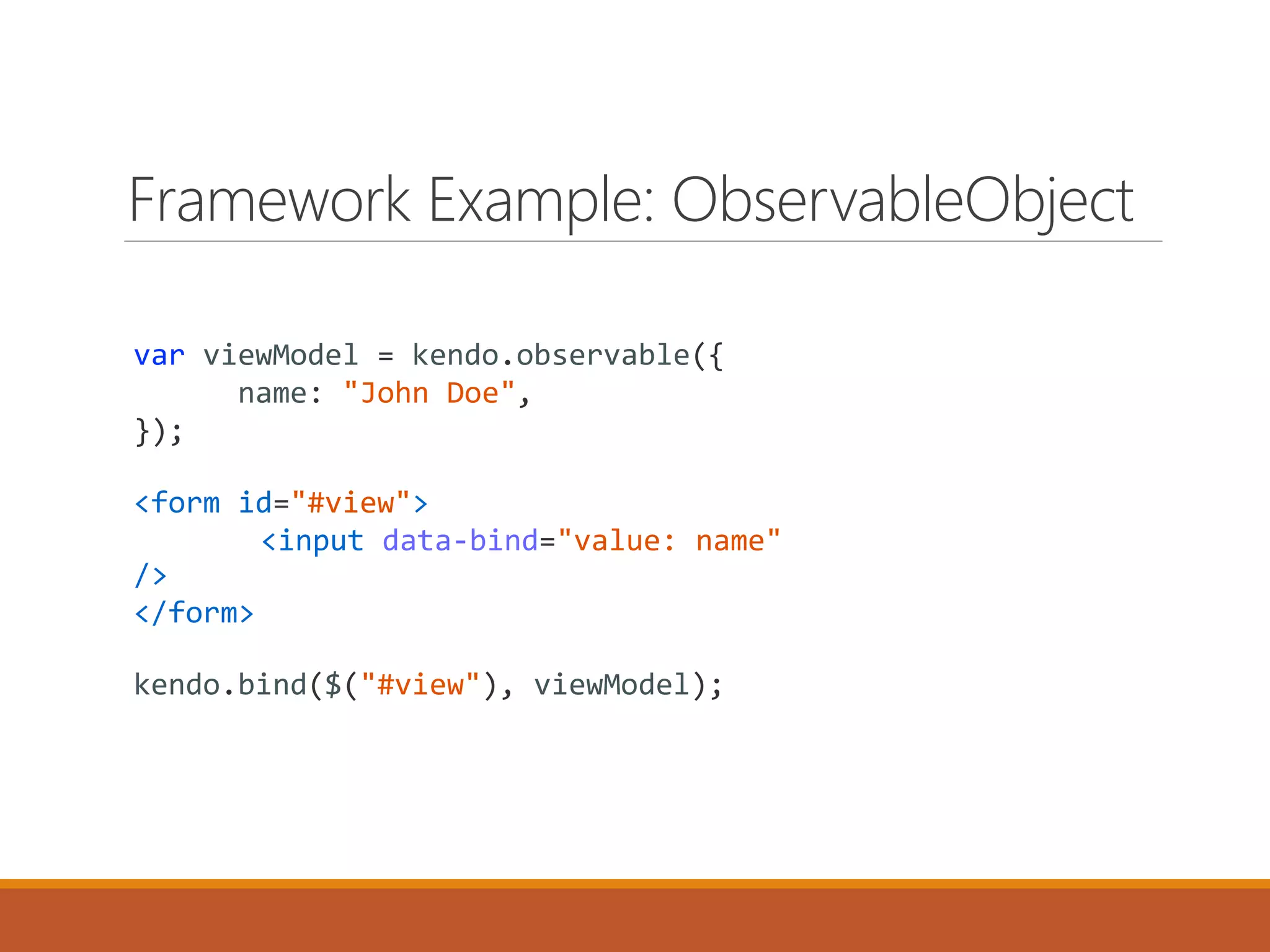 Framework Example: ObservableObject
var viewModel = kendo.observable({
name: "John Doe",
});
<form id="#view">
<input data-bind="value: name"
/>
</form>
kendo.bind($("#view"), viewModel);
 