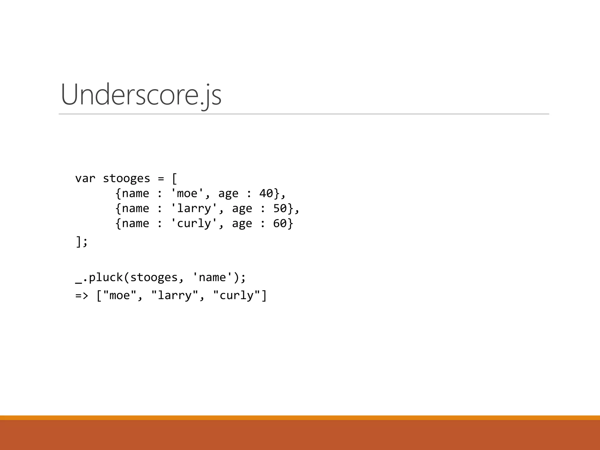 var stooges = [
{name : 'moe', age : 40},
{name : 'larry', age : 50},
{name : 'curly', age : 60}
];
_.pluck(stooges, 'name');
=> ["moe", "larry", "curly"]
Underscore.js
 