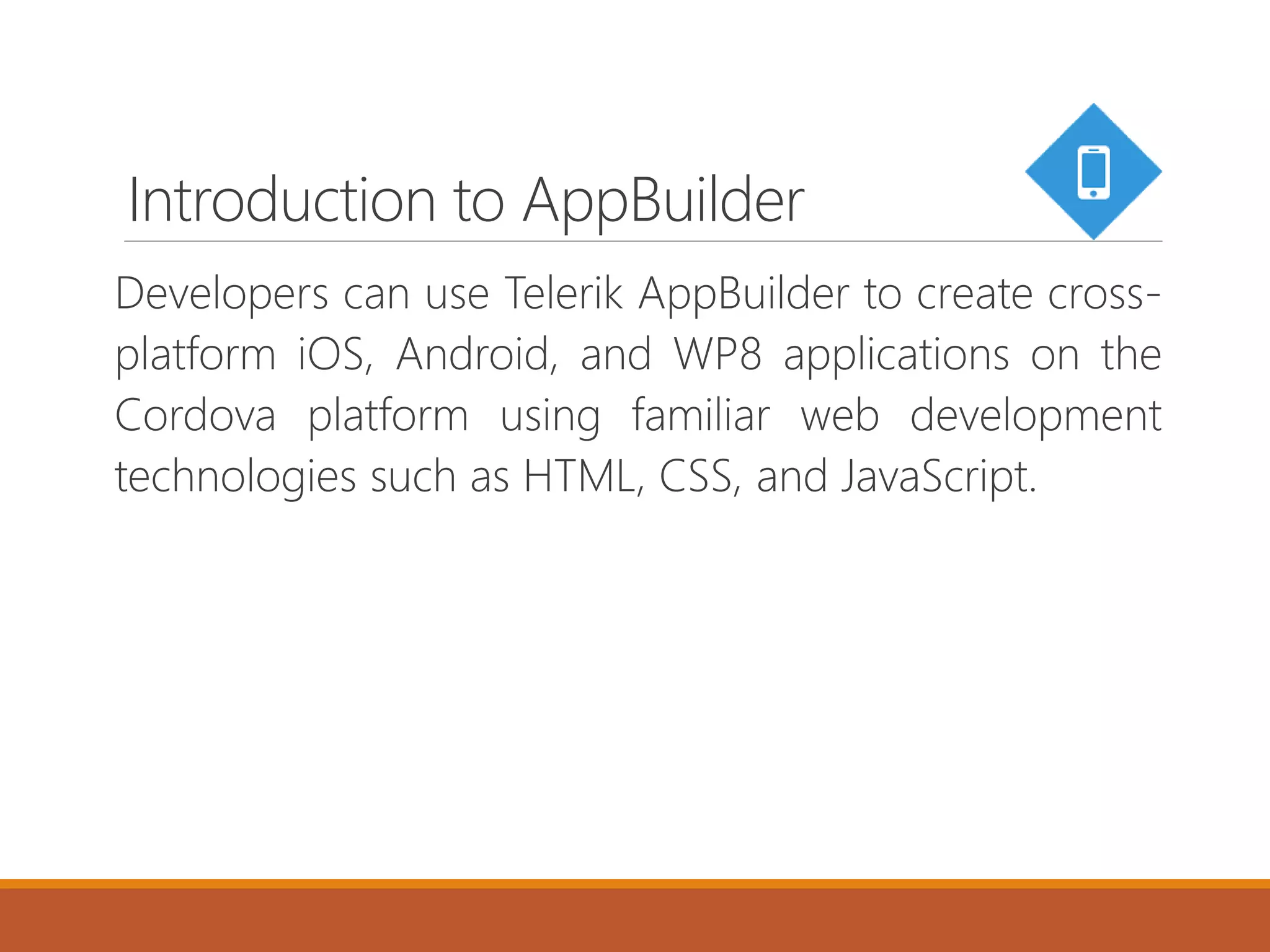 Introduction to AppBuilder
Developers can use Telerik AppBuilder to create cross-
platform iOS, Android, and WP8 applications on the
Cordova platform using familiar web development
technologies such as HTML, CSS, and JavaScript.
 