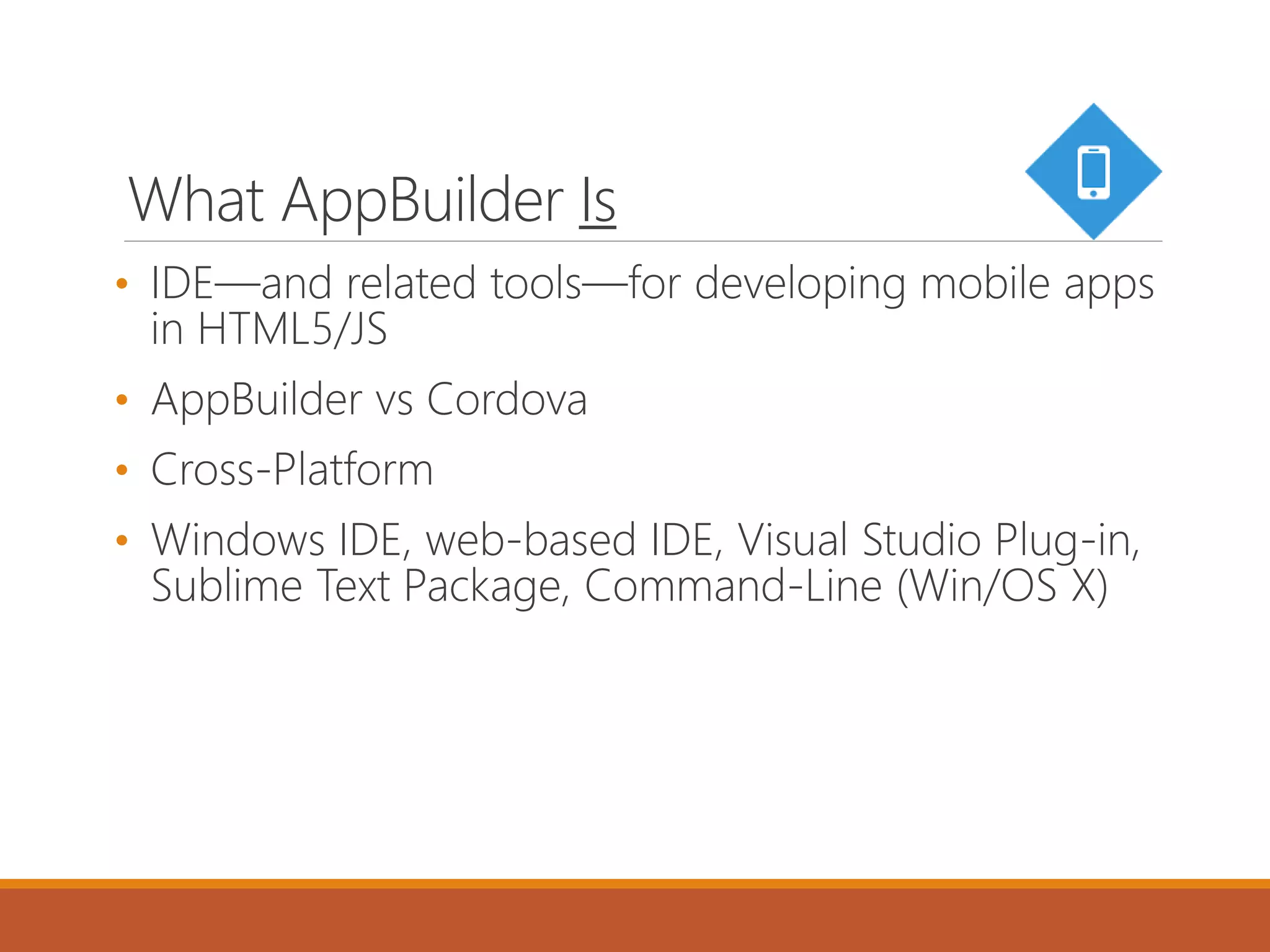 What AppBuilder Is
• IDE—and related tools—for developing mobile apps
in HTML5/JS
• AppBuilder vs Cordova
• Cross-Platform
• Windows IDE, web-based IDE, Visual Studio Plug-in,
Sublime Text Package, Command-Line (Win/OS X)
 