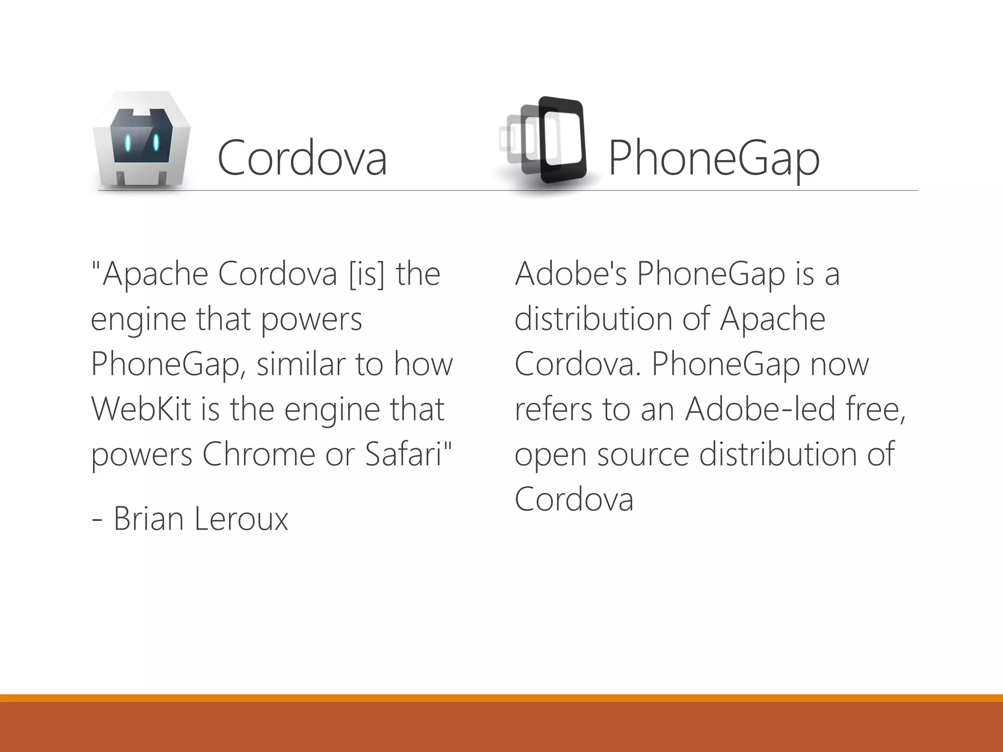 Cordova PhoneGap
"Apache Cordova [is] the
engine that powers
PhoneGap, similar to how
WebKit is the engine that
powers Chrome or Safari"
- Brian Leroux
Adobe's PhoneGap is a
distribution of Apache
Cordova. PhoneGap now
refers to an Adobe-led free,
open source distribution of
Cordova
 