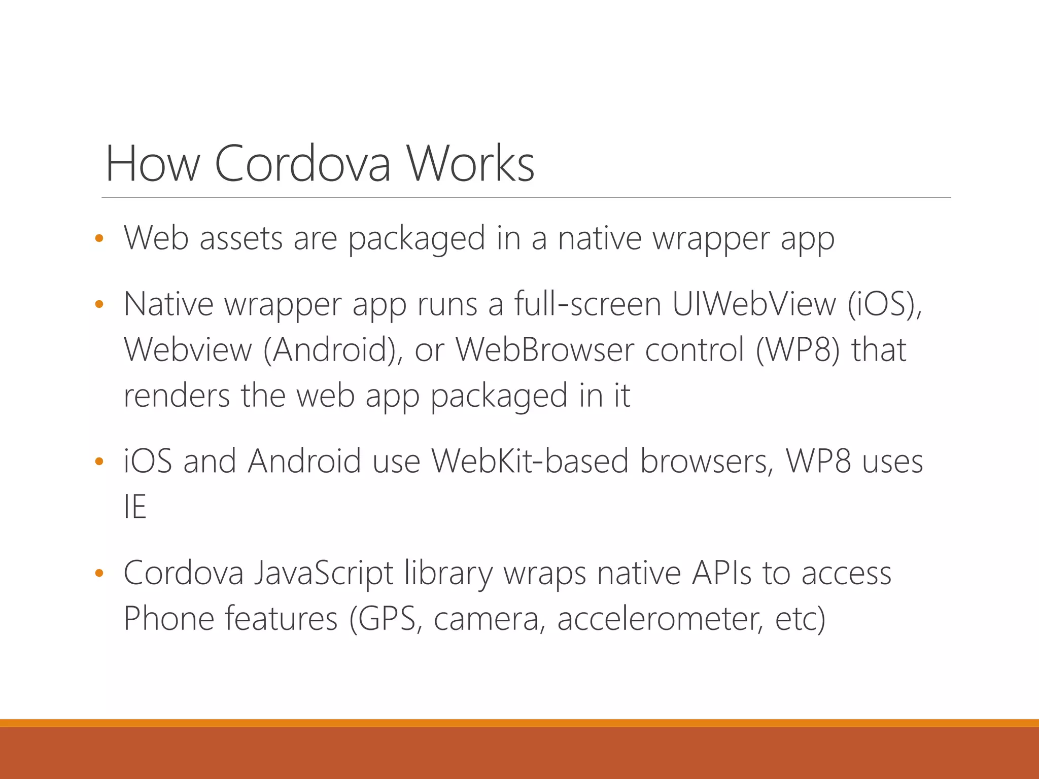 How Cordova Works
• Web assets are packaged in a native wrapper app
• Native wrapper app runs a full-screen UIWebView (iOS),
Webview (Android), or WebBrowser control (WP8) that
renders the web app packaged in it
• iOS and Android use WebKit-based browsers, WP8 uses
IE
• Cordova JavaScript library wraps native APIs to access
Phone features (GPS, camera, accelerometer, etc)
 