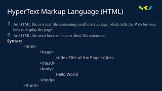 HyperText Markup Language (HTML)
 An HTML file is a text file containing small markup tags, which tells the Web browser
how to display the page.
 An HTML file must have an .htm or .html file extension.
Syntax:
<html>
<head>
<title> Title of the Page </title>
</head>
<body>
Hello World
</body>
</html>
 