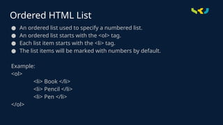 Ordered HTML List
● An ordered list used to specify a numbered list.
● An ordered list starts with the <ol> tag.
● Each list item starts with the <li> tag.
● The list items will be marked with numbers by default.
Example:
<ol>
<li> Book </li>
<li> Pencil </li>
<li> Pen </li>
</ol>
 