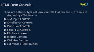 There are different types of form controls that you can use to collect
data using HTML form −
● Text Input Controls
● Checkboxes Controls
● Radio Box Controls
● Select Box Controls
● File Select boxes
● Hidden Controls
● Clickable Buttons
● Submit and Reset Button
HTML Form Controls
 
