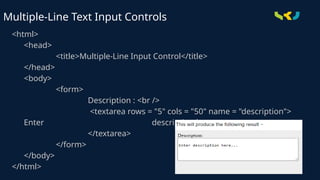 <html>
<head>
<title>Multiple-Line Input Control</title>
</head>
<body>
<form>
Description : <br />
<textarea rows = "5" cols = "50" name = "description">
Enter description here...
</textarea>
</form>
</body>
</html>
Multiple-Line Text Input Controls
 