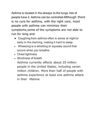 Asthma is located in the airways to the lungs. lots of 
people have it. Asthma can be controlled Although there 
is no cure for asthma, with the right care, most 
people with asthma can minimize their 
symptoms,some of the symptoms are not able to 
run for long and 
● Coughing from asthma often is worse at night or 
early in the morning, making it hard to sleep. 
● Wheezing is a whistling or squeaky sound that 
occurs when you breathe. 
● Chest tightness 
● Shortness of breath 
Asthma currently affects about 25 million 
people in the United States, including seven 
million children. More than half of people with 
asthma experience at least one asthma attack 
in their lifetime 
