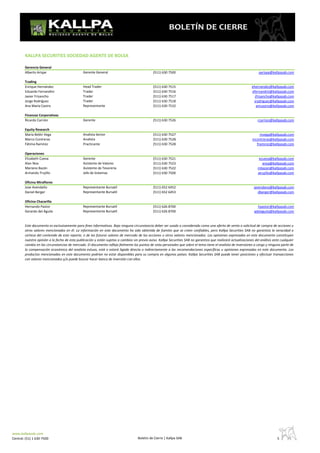 KALLPA SECURITIES SOCIEDAD AGENTE DE BOLSA

        Gerencia General
        Alberto Arispe                         Gerente General                                 (511) 630 7500                                                          aarispe@kallpasab.com

        Trading
        Enrique Hernández                      Head Trader                                     (511) 630 7515                                                     ehernandez@kallpasab.com
        Eduardo Fernandini                     Trader                                          (511) 630 7516                                                     efernandini@kallpasab.com
        Javier Frisancho                       Trader                                          (511) 630 7517                                                       jfrisancho@kallpasab.com
        Jorge Rodríguez                        Trader                                          (511) 630 7518                                                      jrodriguez@kallpasab.com
        Ana María Castro                       Representante                                   (511) 630 7532                                                        amcastro@kallpasab.com

        Finanzas Corporativas
        Ricardo Carrión                        Gerente                                         (511) 630 7526                                                         rcarrion@kallpasab.com

        Equity Research
        Maria Belén Vega                       Analista Senior                                 (511) 630 7527                                                          mvega@kallpasab.com
        Marco Contreras                        Analista                                        (511) 630 7528                                                      mcontreras@kallpasab.com
        Fátima Ramírez                         Practicante                                     (511) 630 7528                                                        framirez@kallpasab.com

        Operaciones
        Elizabeth Cueva                        Gerente                                         (511) 630 7521                                                          ecueva@kallpasab.com
        Alan Noa                               Asistente de Valores                            (511) 630 7523                                                            anoa@kallpasab.com
        Mariano Bazán                          Asistente de Tesoreria                          (511) 630 7522                                                         mbazan@kallpasab.com
        Armando Trujillo                       Jefe de Sistemas                                (511) 630 7500                                                         atrujillo@kallpasab.com

        Oficina Miraflores
        Jose Avendaño                          Representante Bursatil                          (511) 652 6452                                                       javendano@kallpasab.com
        Daniel Berger                          Representante Bursatil                          (511) 652 6453                                                          dberger@kallpasab.com

        Oficina Chacarilla
        Hernando Pastor                        Representante Bursatil                          (511) 626 8700                                                         hpastor@kallpasab.com
        Gerardo del Águila                     Representante Bursatil                          (511) 626 8700                                                       gdelaguila@kallpasab.com


        Este documento es exclusivamente para fines informativos. Bajo ninguna circunstancia deber ser usado o considerado como una oferta de venta o solicitud de compra de acciones u
        otros valores mencionados en él. La información en este documento ha sido obtenida de fuentes que se creen confiables, pero Kallpa Securities SAB no garantiza la veracidad o
        certeza del contenido de este reporte, o de los futuros valores de mercado de las acciones u otros valores mencionados. Las opiniones expresadas en este documento constituyen
        nuestra opinión a la fecha de esta publicación y están sujetas a cambios sin previo aviso. Kallpa Securities SAB no garantiza que realizará actualizaciones del análisis ante cualquier
        cambio en las circunstancias de mercado. El documento refleja fielmente los puntos de vista personales que sobre el tema tiene el analista de inversiones a cargo y ninguna parte de
        la compensación económica del analista estuvo, está o estará ligada directa o indirectamente a las recomendaciones específicas u opiniones expresadas en este documento. Los
        productos mencionados en este documento podrían no estar disponibles para su compra en algunos países. Kallpa Securities SAB puede tener posiciones y efectuar transacciones
        con valores mencionados y/o puede buscar hacer banca de inversión con ellos.




www.kallpasab.com
Central: (51) 1 630-7500                                                            Boletin de Cierre | Kallpa SAB                                                                 5              ----------
 