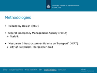 Consulate General of the Netherlands
in New York
@NLinNY
facebook.com/NLinNewYork
Methodologies
 Rebuild by Design (RbD)
 Federal Emergency Management Agency (FEMA)
 Norfolk
 ‘Meerjaren Infrastructure en Ruimte en Transport’ (MIRT)
 City of Rotterdam: Bergpolder Zuid
Intro – ecosystem services – Flood protection – CBA – methodologies - conclusion
 