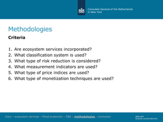 Consulate General of the Netherlands
in New York
@NLinNY
facebook.com/NLinNewYork
Methodologies
Criteria
1. Are ecosystem services incorporated?
2. What classification system is used?
3. What type of risk reduction is considered?
4. What measurement indicators are used?
5. What type of price indices are used?
6. What type of monetization techniques are used?
Intro – ecosystem services – Flood protection – CBA – methodologies - conclusion
 