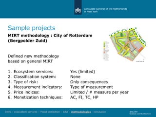 Consulate General of the Netherlands
in New York
@NLinNY
facebook.com/NLinNewYork
Sample projects
MIRT methodology : City of Rotterdam
(Bergpolder Zuid)
Defined new methodology
based on general MIRT
1. Ecosystem services: Yes (limited)
2. Classification system: None
3. Type of risk: Only consequences
4. Measurement indicators: Type of measurement
5. Price indices: Limited / # measure per year
6. Monetization techniques: AC, FI, TC, HP
Intro – ecosystem services – Flood protection – CBA – methodologies - conclusion
 
