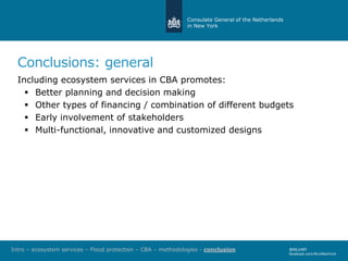 Consulate General of the Netherlands
in New York
@NLinNY
facebook.com/NLinNewYork
Conclusions: general
Including ecosystem services in CBA promotes:
 Better planning and decision making
 Other types of financing / combination of different budgets
 Early involvement of stakeholders
 Multi-functional, innovative and customized designs
Intro – ecosystem services – Flood protection – CBA – methodologies - conclusion
 