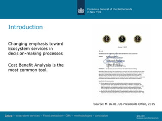 Consulate General of the Netherlands
in New York
Introduction
Changing emphasis toward
Ecosystem services in
decision-making processes
Cost Benefit Analysis is the
most common tool.
@NLinNY
facebook.com/NLinNewYork
Source: M-16-01, US Presidents Office, 2015
Intro – ecosystem services – Flood protection– CBA – methodologies - conclusion
 