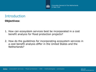 Consulate General of the Netherlands
in New York
Introduction
@NLinNY
facebook.com/NLinNewYork
Objectives:
1. How can ecosystem services best be incorporated in a cost
benefit analysis for flood protection projects?
2. How do the guidelines for incorporating ecosystem services in
a cost benefit analysis differ in the United States and the
Netherlands?
Intro – ecosystem services – Flood protection – CBA – methodologies - conclusion
 