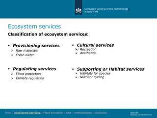 Consulate General of the Netherlands
in New York
Ecosystem services
Classification of ecosystem services:
 Provisioning services
 Raw materials
 Fresh water
 Regulating services
 Flood protection
 Climate regulation
@NLinNY
facebook.com/NLinNewYork
 Cultural services
 Recreation
 Aesthetics
 Supporting or Habitat services
 Habitats for species
 Nutrient cycling
Intro – ecosystem services – Flood protection – CBA – methodologies - conclusion
 