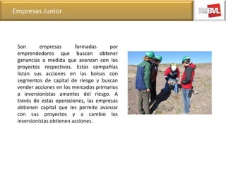 Empresas Junior

Son
empresas
formadas
por
emprendedores que buscan obtener
ganancias a medida que avanzan con los
proyectos respectivos. Estas compañías
listan sus acciones en las bolsas con
segmentos de capital de riesgo y buscan
vender acciones en los mercados primarios
a inversionistas amantes del riesgo. A
través de estas operaciones, las empresas
obtienen capital que les permite avanzar
con sus proyectos y a cambio los
inversionistas obtienen acciones.

 