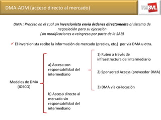 DMA-ADM (acceso directo al mercado)
DMA : Proceso en el cual un inversionista envía órdenes directamente al sistema de
negociación para su ejecución
(sin modificaciones o reingreso por parte de la SAB)
 El inversionista recibe la información de mercado (precios, etc.) por vía DMA u otra.
1) Ruteo a través de
infraestructura del intermediario

a) Acceso con
responsabilidad del
intermediario
Modelos de DMA
(IOSCO)

2) Sponsored Access (proveedor DMA)

3) DMA vía co-locación
b) Acceso directo al
mercado sin
responsabilidad del
intermediario

 