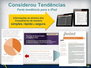Cuidados para
           Prevenir Rejeição
                                                  SIMPLICIDADE   SEGURANÇA
               por parte dos
                    usuários
Considerou
Diferentes                                              TECNOLOGIA

Perspectivas
                            Facilidade                              Contrôle e
                                         Colaboração   Segurança
                            de Acesso                               Processos

Conselho de Administração      1º            2º           3º            4º

 Secretário do Conselho        4º            3º           2º           1º
      Gestor de TI             3º            4º          1º            2º
  Lideranças de Comitês        3º           1º            4º           2º

                                                                                 10
 