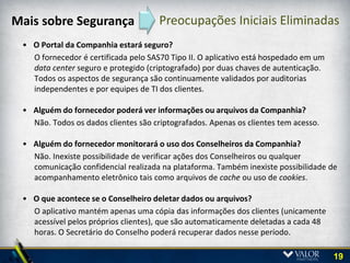 Segurança da Solução Adotada
 Auditado por Terceiros
   • Auditorias de processo e produto
   • Sistemas de segurança terceirizados/experts
                                                      Certificações
   • Atende exigência das áreas de TI de mais de         Digitais
     700 empresas, inclusive principais bancos
     norte americanos e das principais empresas da
     Fortune 100

 Processos Confiáveis
   •   Certificação SAS70 Tipo 2 e atende SoX
   •   Sem rastreamento de usuários
   •   Sem acesso ao conteúdo do cliente

 Produto Seguro
   •   Acesso configurável seguro
   •   Repositório offline seguro com expurgo
       remoto
   •   Mensagens seguras
   •   Uso amigável com dois níveis de autenticação

                                                                      19
 