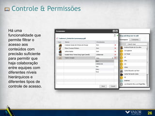 Portal da Holding e das Controladas

A solução permitiu incluir 10 (dez)
portais de governança e
respeitando as diferenças,
incluindo as permissões,
configuração e personalização que
permitem que diversos grupos de
trabalho (comitês, comissões,
conselhos fiscais e outros grupos
de trabalho) possam utilizar o portal
com acesso controlado aos
documentos e informações.




                                         26
 