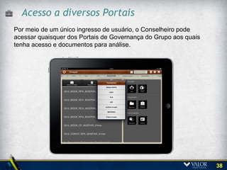 Acesso via iPad
             O iPad combina uma rica animação própria
             desse tipo de equipamento.
             Permite também que o usuário utilize o efeito
             aumentar as visualização (pan-and-zoom) para
             acessar documentos da biblioteca de
             boardbooks, visualizar os participantes, os
             boardbooks e materiais de apoio.




    38
 