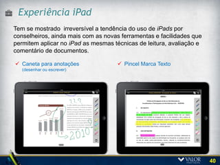 Acesso a diversos Portais
Por meio de um único ingresso de usuário, o Conselheiro pode
acessar quaisquer dos Portais de Governança do Grupo aos quais
tenha acesso e documentos para análise.




                                                                 40
 