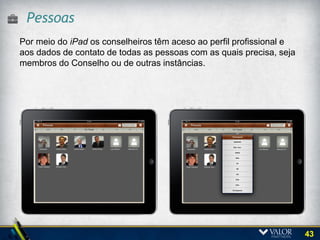 Acesso aos repositório de documentos
Por meio do iPad os conselheiros podem acessar materiais das
reuniões atuais, bem como informações gerenciais, discussões de
comitês e atas de reuniões de diversos anos.




                                                                  43
 