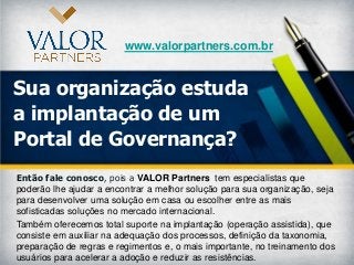 www.valorpartners.com.br


Sua organização estuda
a implantação de um
Portal de Governança?
Então fale conosco, pois a VALOR Partners tem especialistas que
poderão lhe ajudar a encontrar a melhor solução para sua organização, seja
para desenvolver uma solução em casa ou escolher entre as mais
sofisticadas soluções no mercado internacional.
Também oferecemos total suporte na implantação (operação assistida), que
consiste em auxiliar na adequação dos processos, definição da taxonomia,
preparação de regras e regimentos e, o mais importante, no treinamento dos
usuários para acelerar a adoção e reduzir as resistências.
 