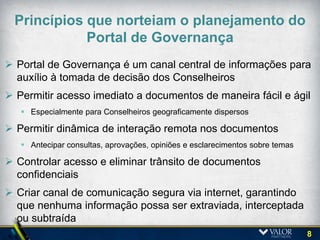 Compromisso dos Acionistas e da Administração
  Necessidades que o Portal de Governança deveria atender?

                               Permitir trabalho
                                                      Preservar a informação
                               colaborativo em
                                                         segura e permitir
                                 “tempo real”
                                                   rastreabilidade dos usuários

Flexibilidade para disponibilizar
materiais para Conselheiros em
outras localidades ou que viajam                             Prover eficiência no
         constantemente                                   agendamento de reuniões
                                                              e distribuição dos
                                                                   materiais


  Acesso imediato                                           Potencial redução de
   às informações                                          custos na produção de
    gerenciais e                                            materiais impressos
    corporativas

       Aprovações online                                   Reduzir/eliminar riscos
       de Atas, Minutas e                                  de extravio de materiais
           Decisões                                        impressos e vazamento
                                                               de informações

                                                                                      8
 