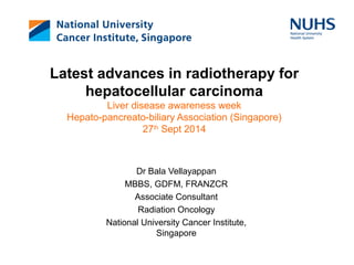 Latest advances in radiotherapy for 
hepatocellular carcinoma 
Liver disease awareness week 
Hepato-pancreato-biliary Association (Singapore) 
27th Sept 2014 
Dr Bala Vellayappan 
MBBS, GDFM, FRANZCR 
Associate Consultant 
Radiation Oncology 
National University Cancer Institute, 
Singapore 
 