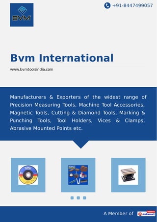 +91-8447499057
A Member of
Bvm International
www.bvmtoolsindia.com
Manufacturers & Exporters of the widest range of
Precision Measuring Tools, Machine Tool Accessories,
Magnetic Tools, Cutting & Diamond Tools, Marking &
Punching Tools, Tool Holders, Vices & Clamps,
Abrasive Mounted Points etc.
 