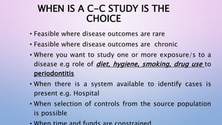 WHEN IS A C-C STUDY IS THE
CHOICE
• Feasible where disease outcomes are rare
• Feasible where disease outcomes are chronic
• Where you want to study one or more exposure/s to a
disease e.g role of diet, hygiene, smoking, drug use to
periodontitis
• When there is a system available to identify cases is
present e.g. Hospital
• When selection of controls from the source population
is possible
 