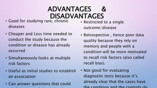 ADVANTAGES &
DISADVANTAGES
• Good for studying rare, chronic
diseases
• Cheaper and Less time needed to
conduct the study because the
condition or disease has already
occurred
• Simultaneously looks at multiple
risk factors
• Useful as initial studies to establish
an association
• Can answer questions that could
• Restricted to a single
outcome/disease
• Retrospective , hence poor data
quality because they rely on
memory and people with a
condition will be more motivated
to recall risk factors (also called
recall bias).
• Not good for evaluating
diagnostic tests because it’s
already clear that the cases have
 
