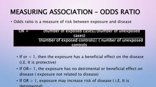 MEASURING ASSOCIATION – ODDS RATIO
• Odds ratio is a measure of risk between exposure and disease
• If or < 1, then the exposure has a beneficial effect on the disease
(i.E. It is protective)
• If OR= 1, the exposure has no detrimental or beneficial effect on
disease ( exposure not related to disease)
• If OR > 1, exposure may increase risk of disease ( i.E. It is
OR = (number of exposed cases)/(number of unexposed
cases)
(number of exposed controls)/ ( number of unexposed
controls
 