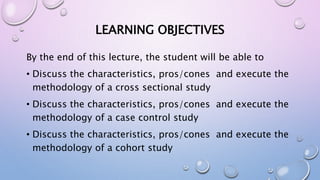 LEARNING OBJECTIVES
By the end of this lecture, the student will be able to
• Discuss the characteristics, pros/cones and execute the
methodology of a cross sectional study
• Discuss the characteristics, pros/cones and execute the
methodology of a case control study
• Discuss the characteristics, pros/cones and execute the
methodology of a cohort study
 