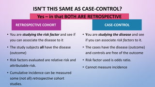 ISN’T THIS SAME AS CASE-CONTROL?
• You are studying the risk factor and see if
you can associate the disease to it
• The study subjects all have the disease
(outcome)
• Risk factors evaluated are relative risk and
attributable risk.
• Cumulative incidence can be measured
some (not all) retrospective cohort
studies.
• You are studying the disease and see
if you can associate risk factors to it.
• The cases have the disease (outcome)
and controls are free of the outcome
• Risk factor used is odds ratio.
• Cannot measure incidence
RETROSPECTIVE COHORT CASE-CONTROL
Yes – in that BOTH ARE RETROSPECTIVE
 
