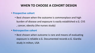 WHEN TO CHOOSE A COHORT DESIGN
• Prospective cohort
• Best chosen when the outcome is commonplace and high
burden of disease and exposure is easily established e.G. CVS
, cancer, obesity (the nurses study)
• Retrospective cohort
• Best chosen when outcome is rare and means of evaluating
exposure is reliable e.G. Documented records e.G. Giardia
study in milton, USA
 