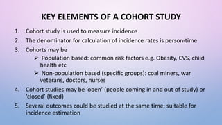 KEY ELEMENTS OF A COHORT STUDY
1. Cohort study is used to measure incidence
2. The denominator for calculation of incidence rates is person-time
3. Cohorts may be
 Population based: common risk factors e.g. Obesity, CVS, child
health etc
 Non-population based (specific groups): coal miners, war
veterans, doctors, nurses
4. Cohort studies may be ‘open’ (people coming in and out of study) or
‘closed’ (fixed)
5. Several outcomes could be studied at the same time; suitable for
incidence estimation
 
