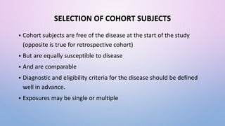 SELECTION OF COHORT SUBJECTS
 Cohort subjects are free of the disease at the start of the study
(opposite is true for retrospective cohort)
 But are equally susceptible to disease
 And are comparable
 Diagnostic and eligibility criteria for the disease should be defined
well in advance.
 Exposures may be single or multiple
 