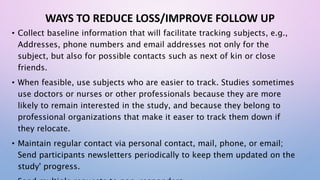 WAYS TO REDUCE LOSS/IMPROVE FOLLOW UP
• Collect baseline information that will facilitate tracking subjects, e.g.,
Addresses, phone numbers and email addresses not only for the
subject, but also for possible contacts such as next of kin or close
friends.
• When feasible, use subjects who are easier to track. Studies sometimes
use doctors or nurses or other professionals because they are more
likely to remain interested in the study, and because they belong to
professional organizations that make it easer to track them down if
they relocate.
• Maintain regular contact via personal contact, mail, phone, or email;
Send participants newsletters periodically to keep them updated on the
study' progress.
 