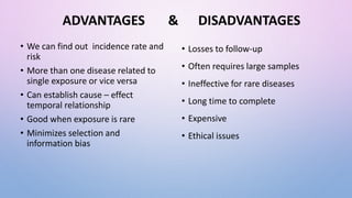ADVANTAGES & DISADVANTAGES
• We can find out incidence rate and
risk
• More than one disease related to
single exposure or vice versa
• Can establish cause – effect
temporal relationship
• Good when exposure is rare
• Minimizes selection and
information bias
• Losses to follow-up
• Often requires large samples
• Ineffective for rare diseases
• Long time to complete
• Expensive
• Ethical issues
 